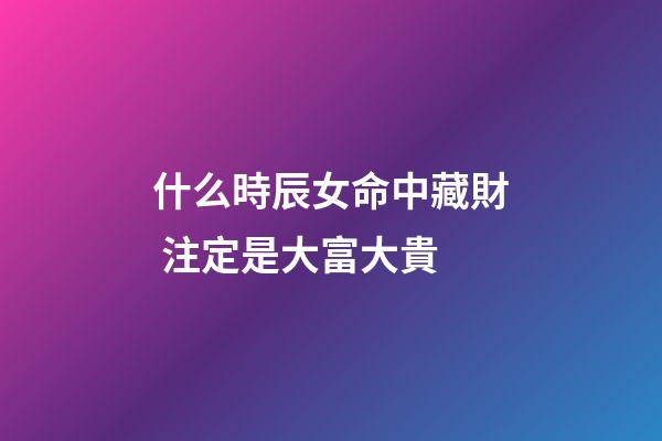什么時辰女命中藏財 注定是大富大貴
